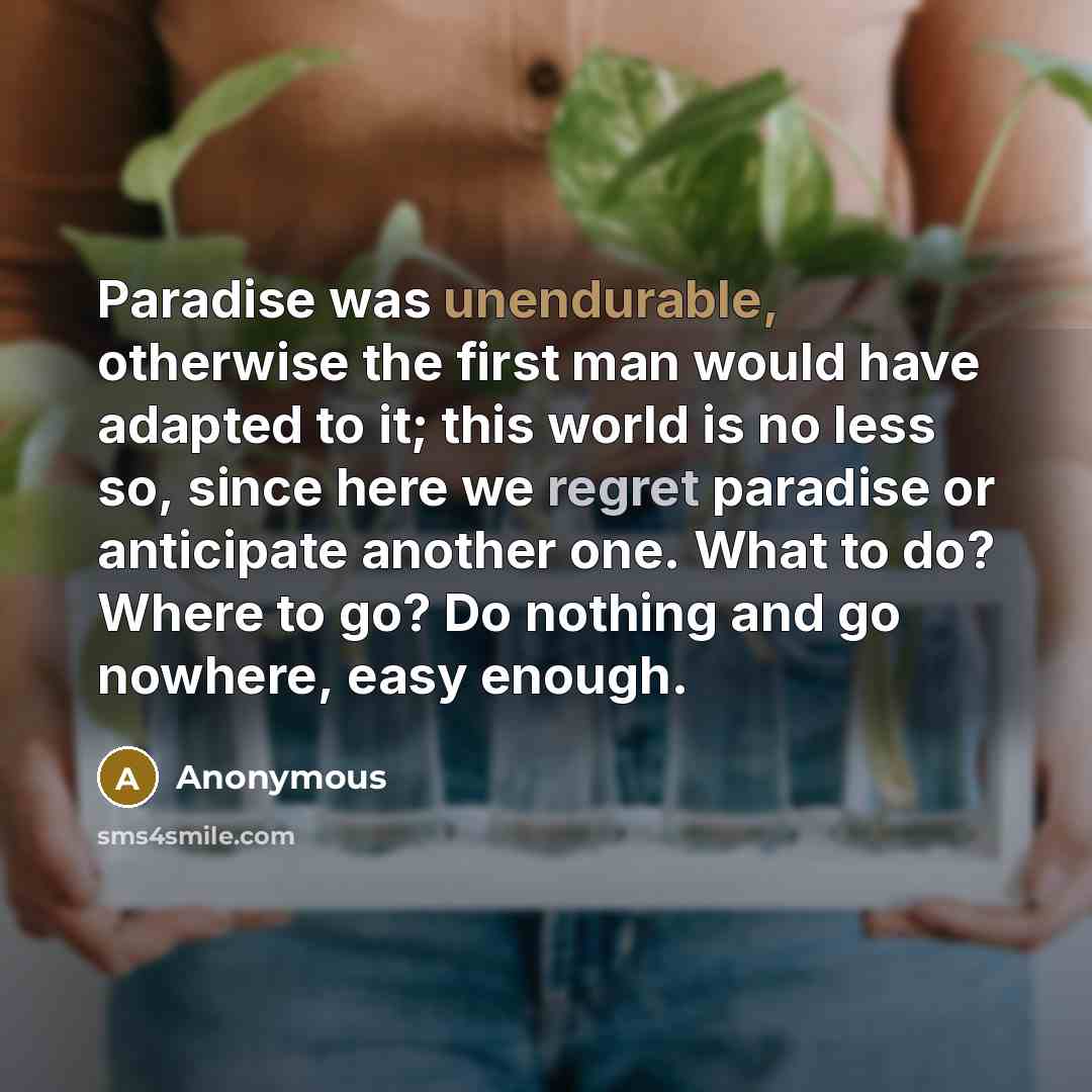 “Paradise was unendurable, otherwise the first man would have adapted to it; this world is no less so, since here we regret paradise or anticipate another one. What to do? Where to go? Do nothing and go nowhere, easy enough.” quote by Anonymous
