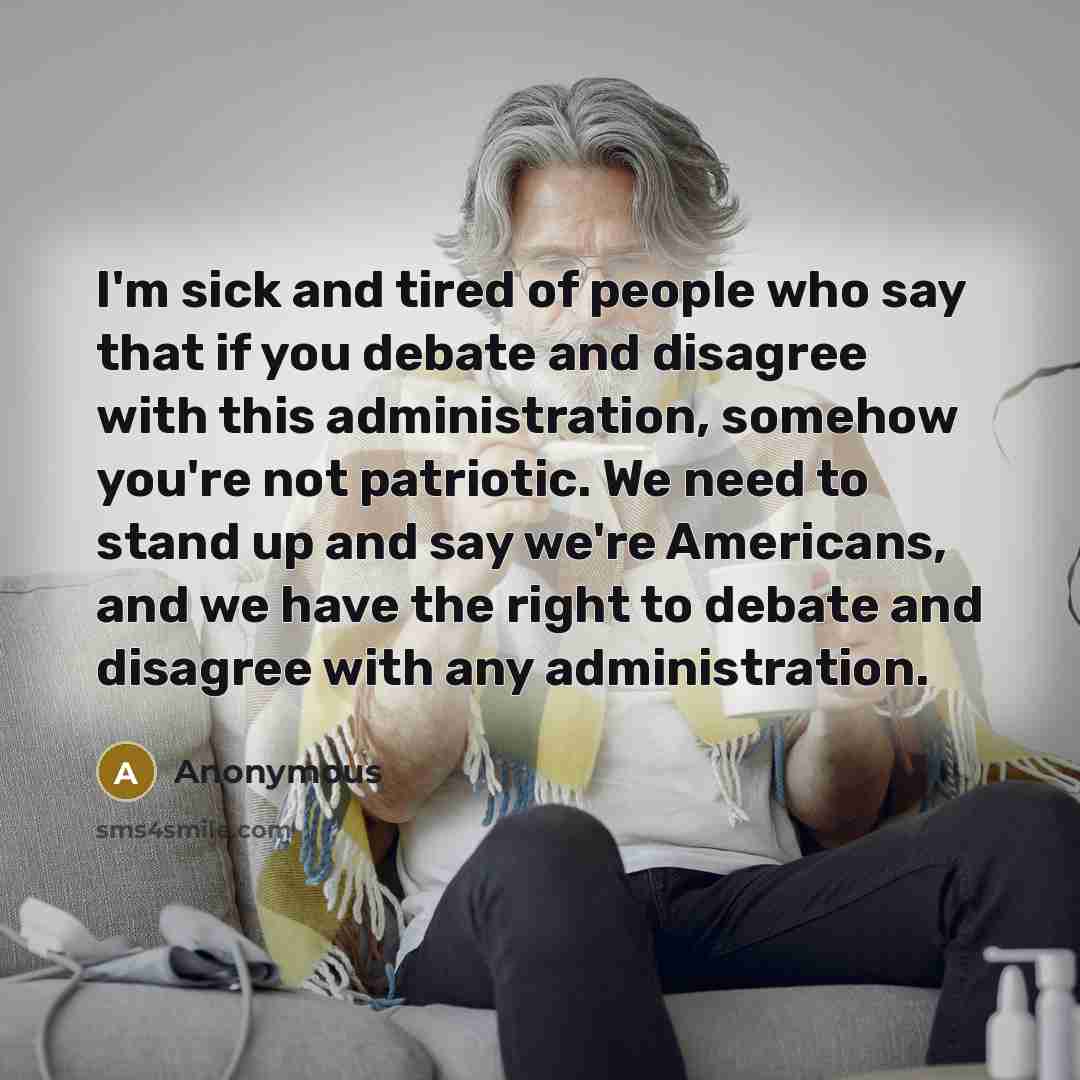 “I'm sick and tired of people who say that if you debate and disagree with this administration, somehow you're not patriotic. We need to stand up and say we're Americans, and we have the right to debate and disagree with any administration.” quote by Anonymous