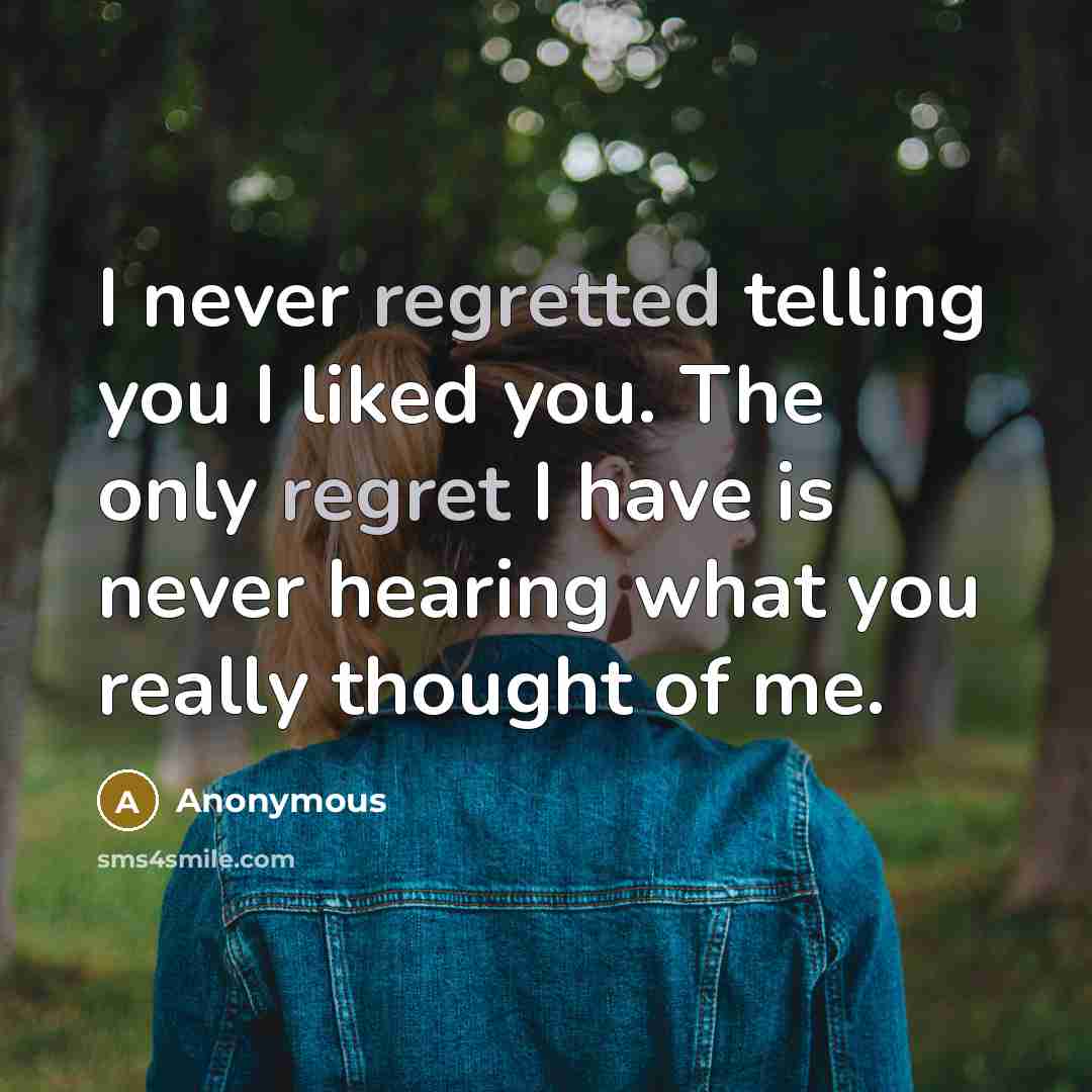 “I never regretted telling you I liked you. The only regret I have is never hearing what you really thought of me.” quote by Anonymous