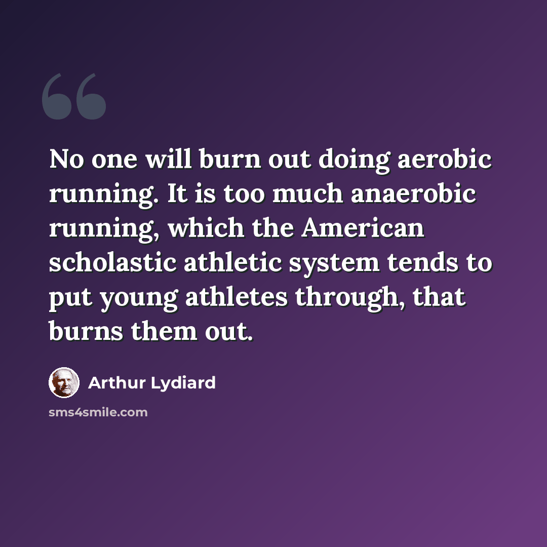 “No one will burn out doing aerobic running. It is too much anaerobic running, which the American scholastic athletic system tends to put young athletes through, that burns them out.” quote by Arthur Lydiard