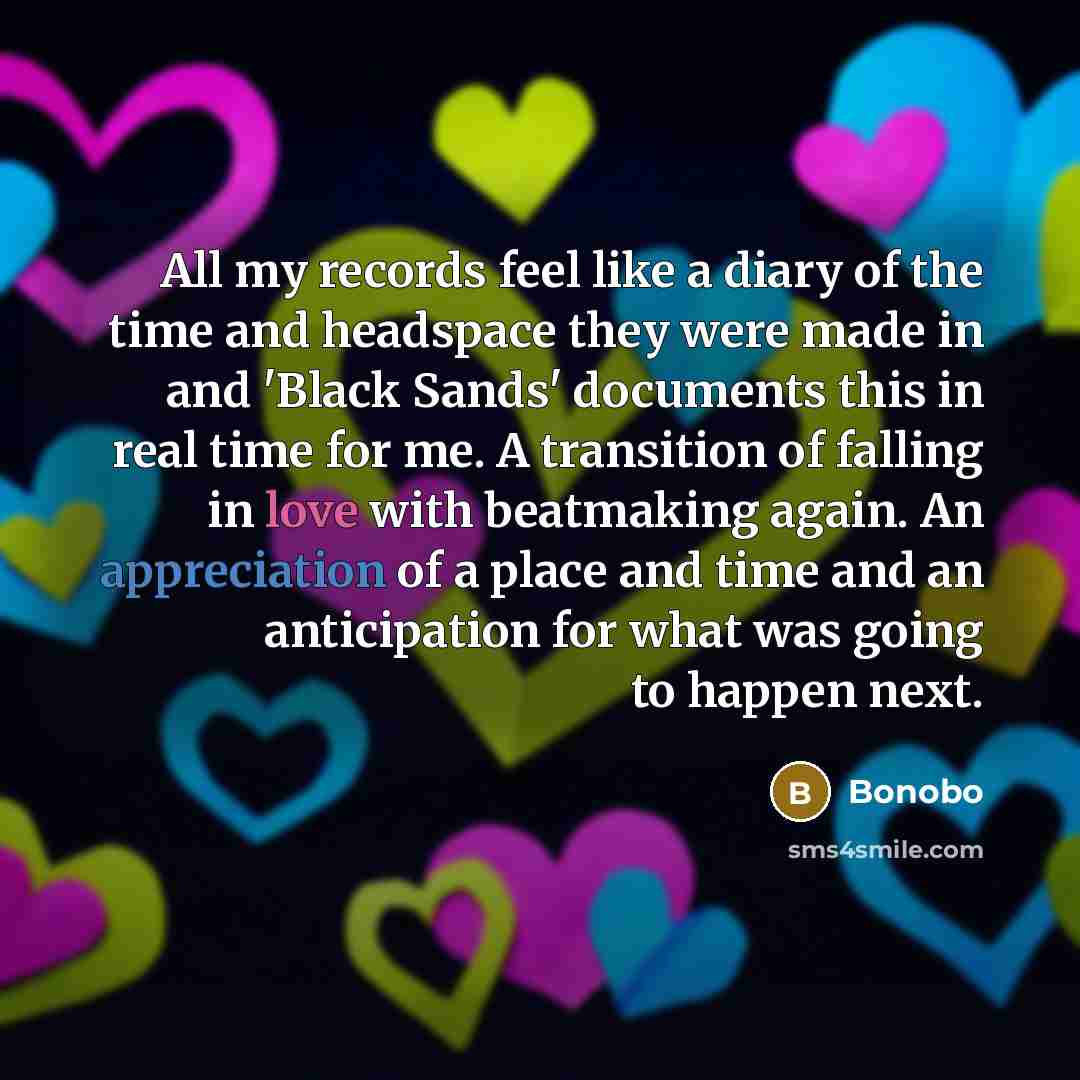 “All my records feel like a diary of the time and headspace they were made in and 'Black Sands' documents this in real time for me. A transition of falling in love with beatmaking again. An appreciation of a place and time and an anticipation for what was going to happen next.” quote by Bonobo