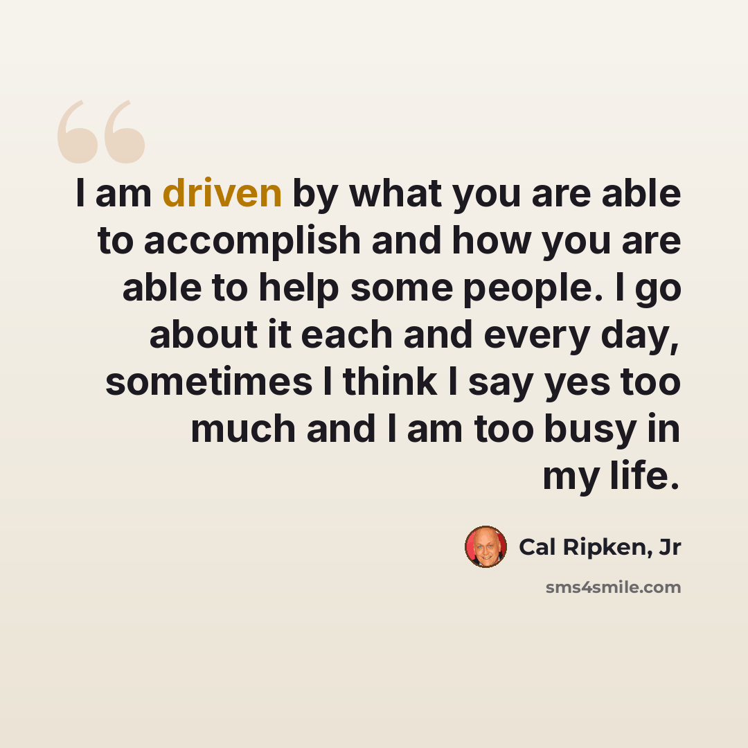 “I am driven by what you are able to accomplish and how you are able to help some people. I go about it each and every day, sometimes I think I say yes too much and I am too busy in my life.” quote by Cal Ripken, Jr