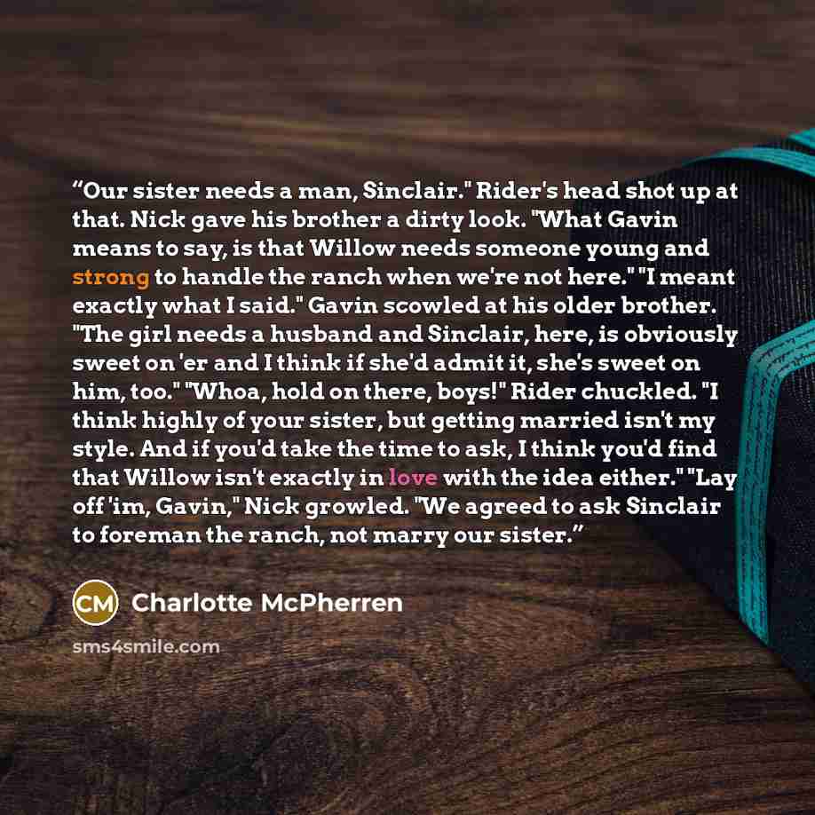 “Our sister needs a man, Sinclair." Rider's head shot up at that. Nick gave his brother a dirty look. "What Gavin means to say, is that Willow needs someone young and strong to handle the ranch when we're not here." "I meant exactly what I said." Gavin scowled at his older brother. "The girl needs…” quote by Charlotte McPherren