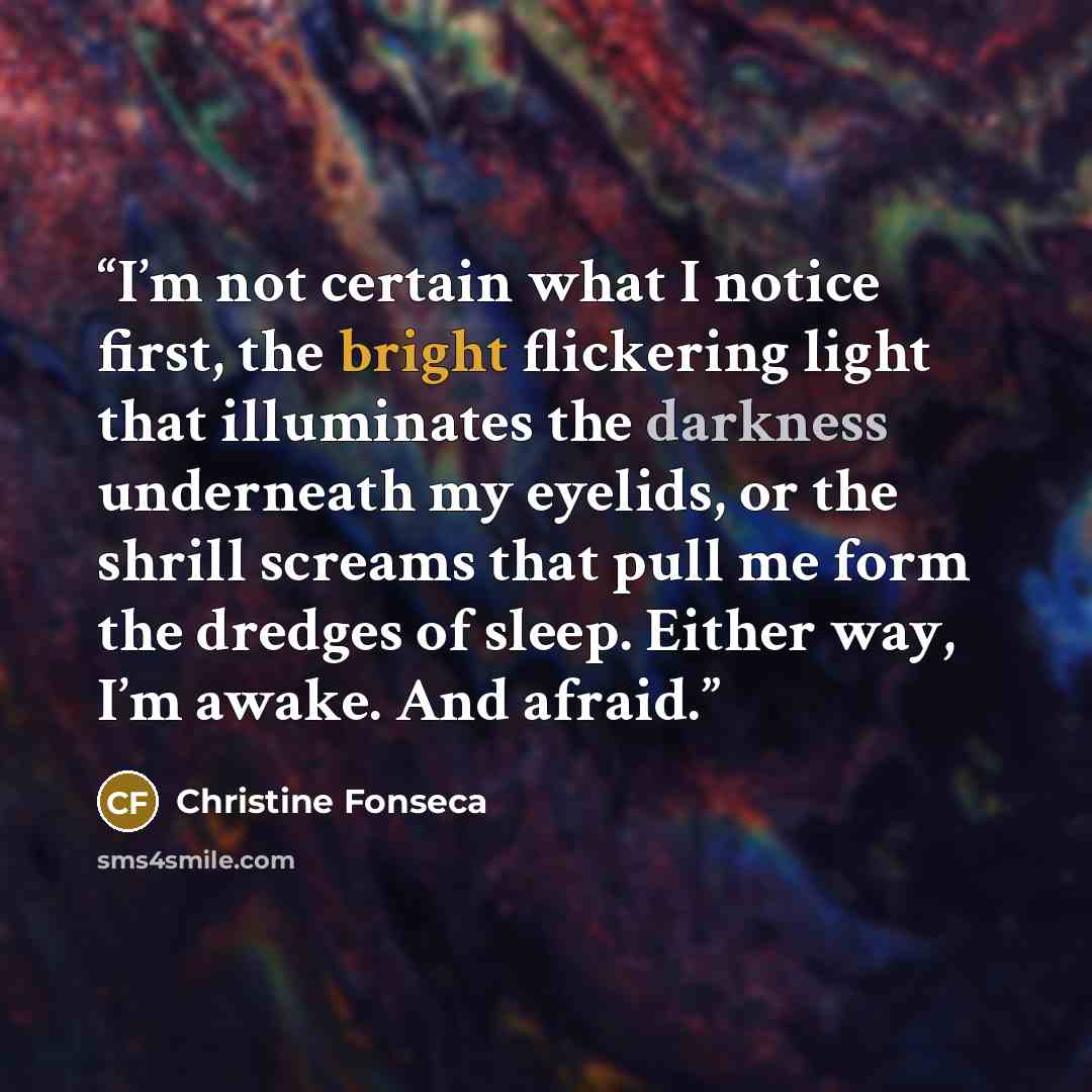 “I’m not certain what I notice first, the bright flickering light that illuminates the darkness underneath my eyelids, or the shrill screams that pull me form the dredges of sleep. Either way, I’m awake. And afraid.” quote by Christine Fonseca