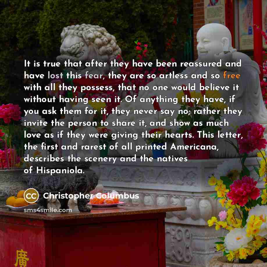 “It is true that after they have been reassured and have lost this fear, they are so artless and so free with all they possess, that no one would believe it without having seen it. Of anything they have, if you ask them for it, they never say no; rather they invite the person to share it, and show…” quote by Christopher Columbus