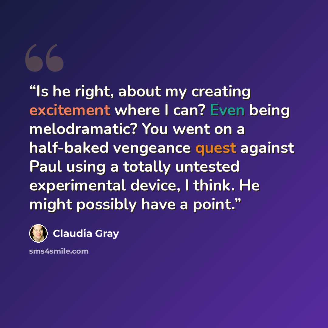 “Is he right, about my creating excitement where I can? Even being melodramatic? You went on a half-baked vengeance quest against Paul using a totally untested experimental device, I think. He might possibly have a point.” quote by Claudia Gray