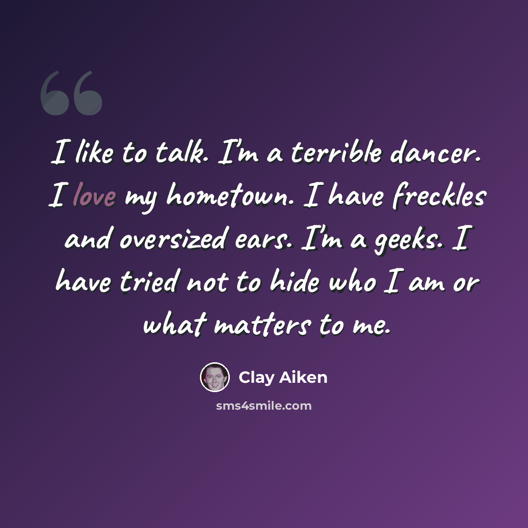 “I like to talk. I'm a terrible dancer. I love my hometown. I have freckles and oversized ears. I'm a geeks. I have tried not to hide who I am or what matters to me.” quote by Clay Aiken