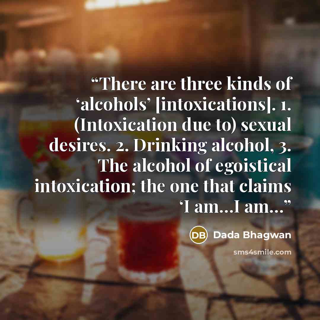“There are three kinds of ‘alcohols’ [intoxications]. 1. (Intoxication due to) sexual desires. 2. Drinking alcohol, 3. The alcohol of egoistical intoxication; the one that claims ‘I am…I am…” quote by Dada Bhagwan
