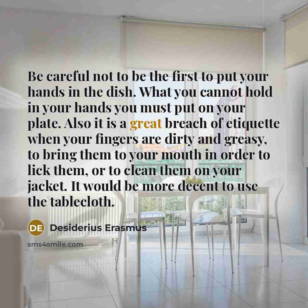 “Be careful not to be the first to put your hands in the dish. What you cannot hold in your hands you must put on your plate. Also it is a great breach of etiquette when your fingers are dirty and greasy, to bring them to your mouth in order to lick them, or to clean them on your jacket. It would…” quote by Desiderius Erasmus