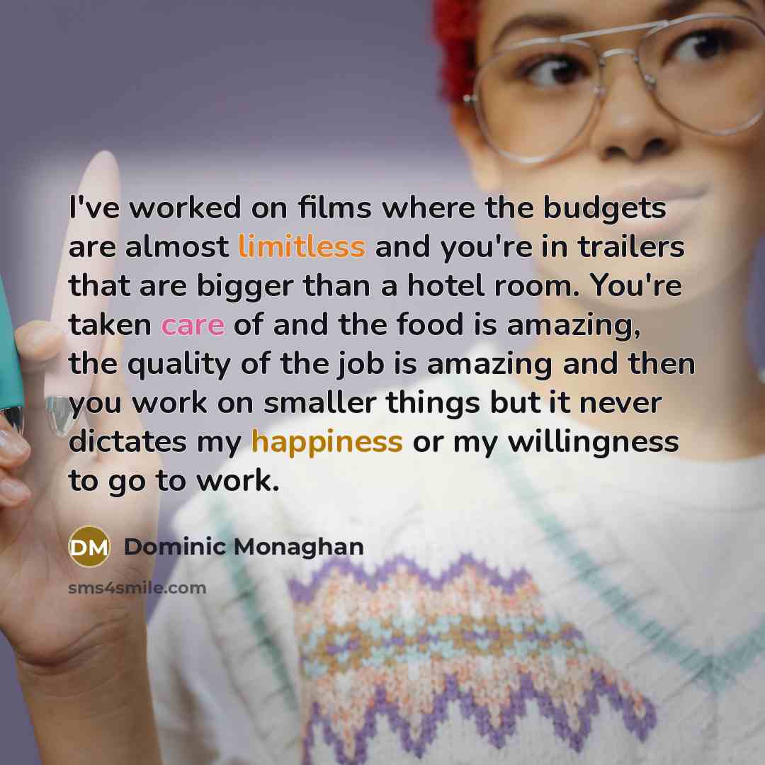 “I've worked on films where the budgets are almost limitless and you're in trailers that are bigger than a hotel room. You're taken care of and the food is amazing, the quality of the job is amazing and then you work on smaller things but it never dictates my happiness or my willingness to go to…” quote by Dominic Monaghan