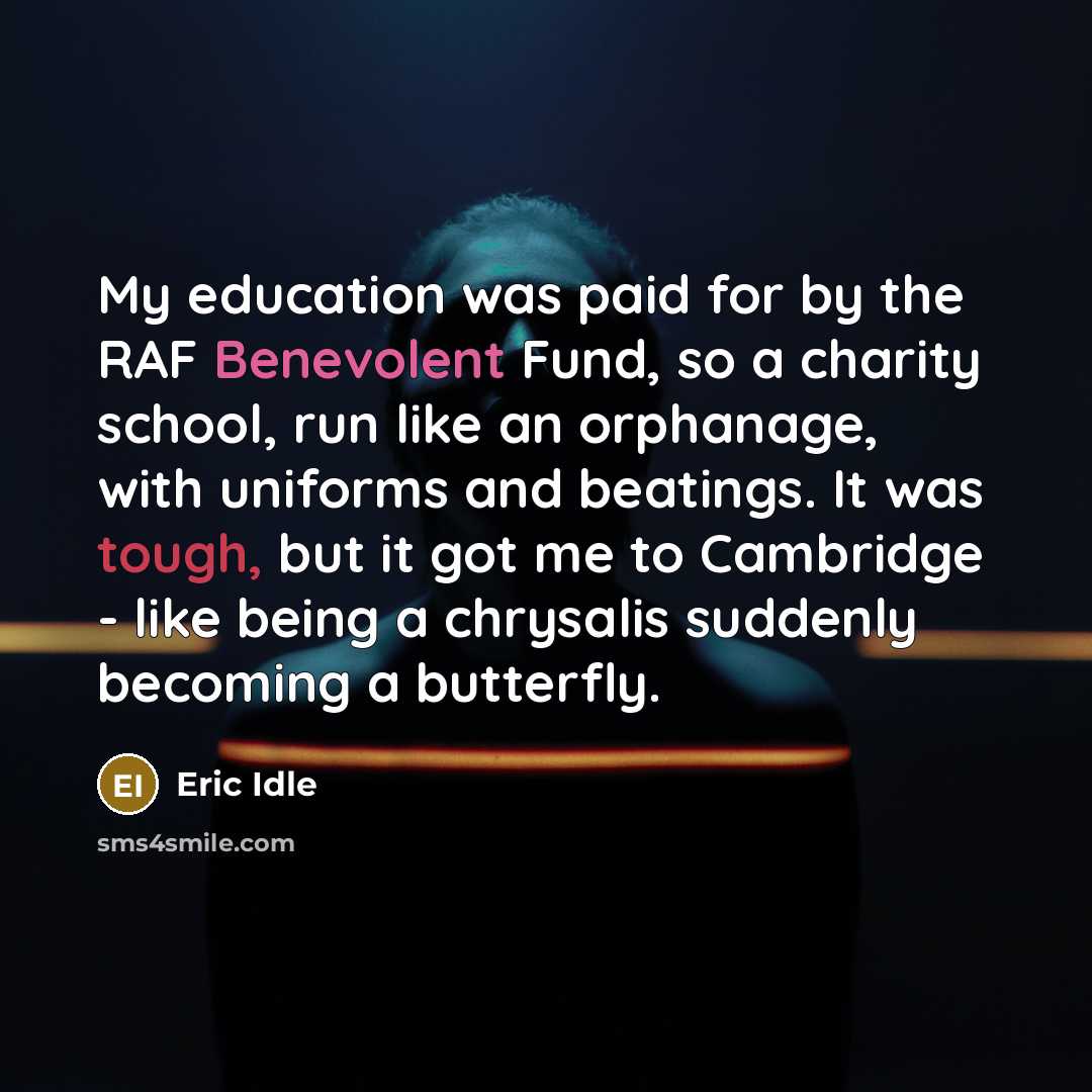 “My education was paid for by the RAF Benevolent Fund, so a charity school, run like an orphanage, with uniforms and beatings. It was tough, but it got me to Cambridge - like being a chrysalis suddenly becoming a butterfly.” quote by Eric Idle