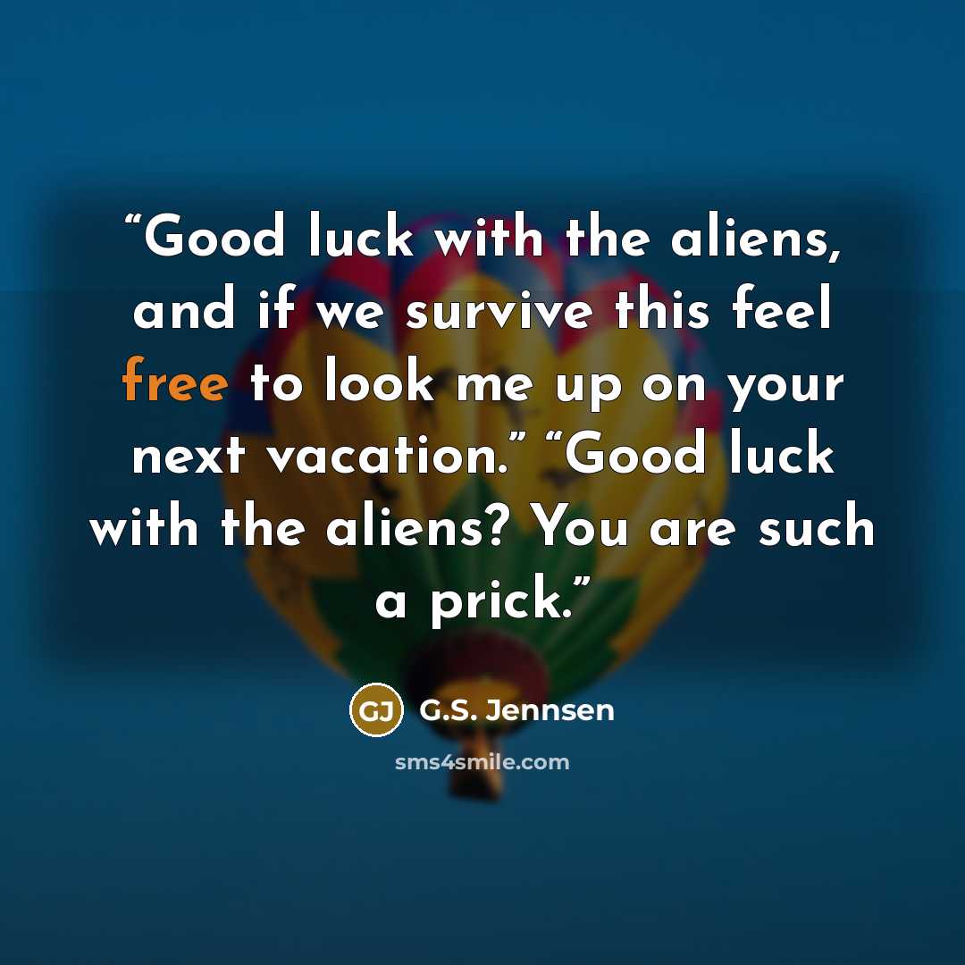 “Good luck with the aliens, and if we survive this feel free to look me up on your next vacation.” “Good luck with the aliens? You are such a prick.” quote by G.S. Jennsen