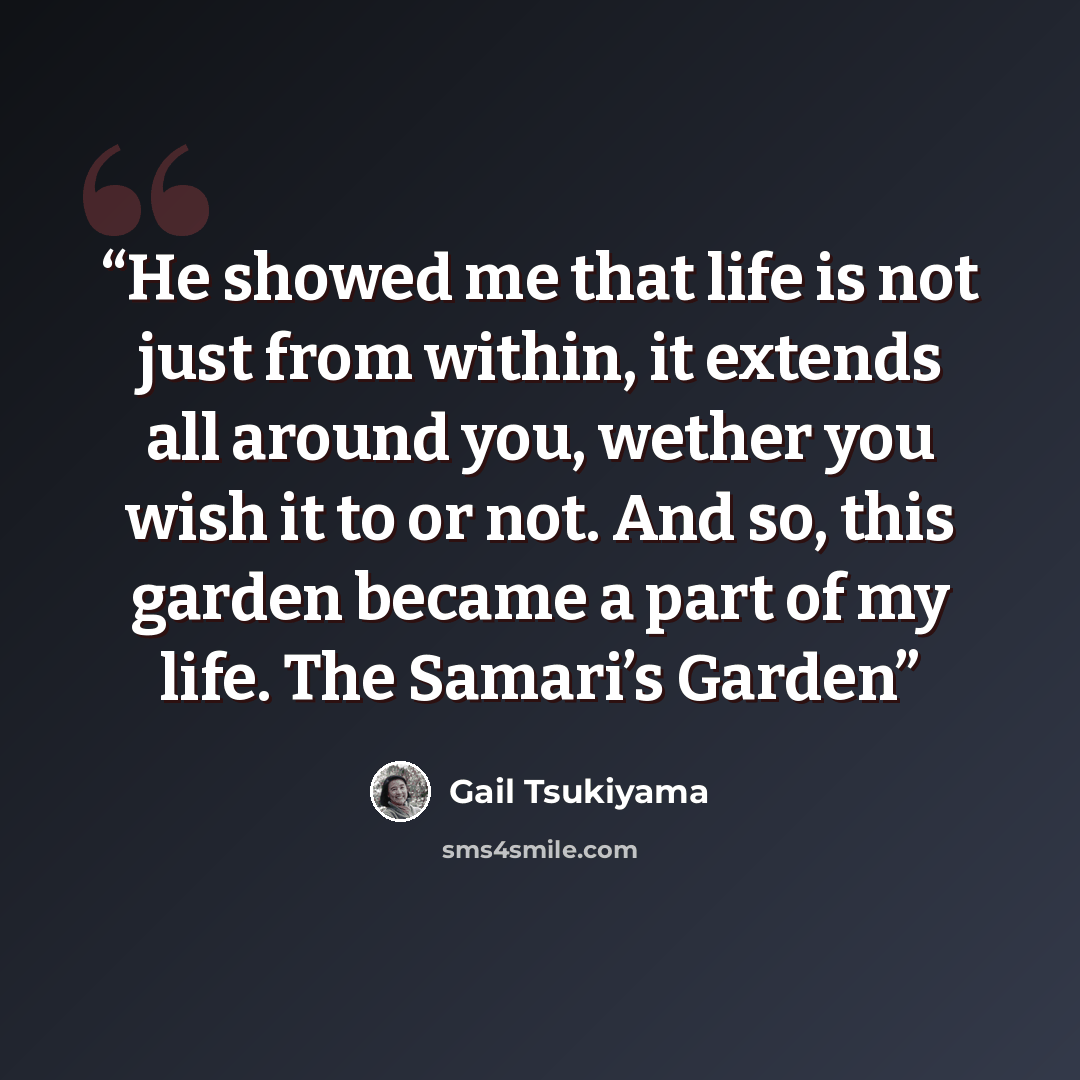“He showed me that life is not just from within, it extends all around you, wether you wish it to or not. And so, this garden became a part of my life. The Samari’s Garden” quote by Gail Tsukiyama