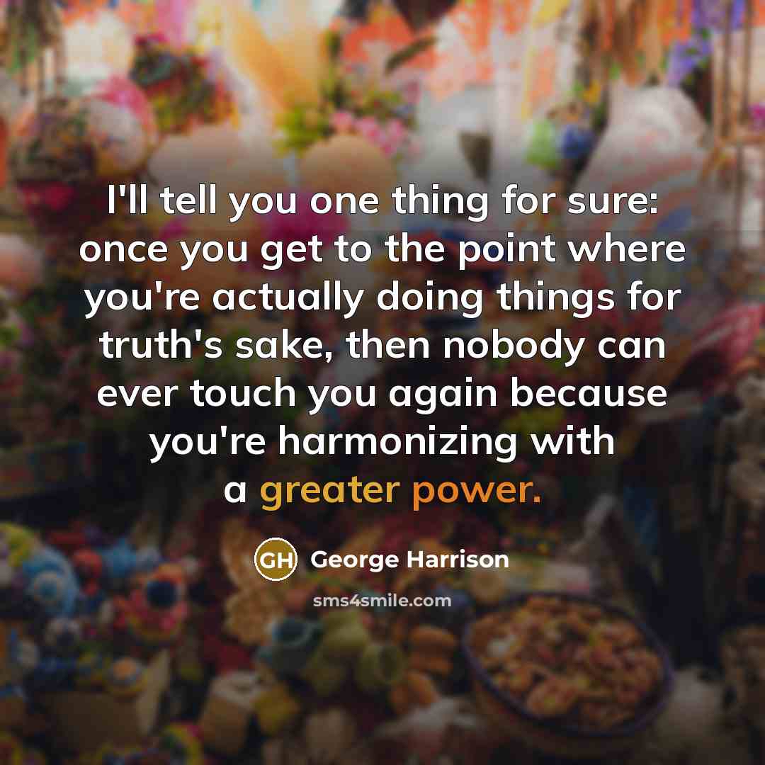“I'll tell you one thing for sure: once you get to the point where you're actually doing things for truth's sake, then nobody can ever touch you again because you're harmonizing with a greater power.” quote by George Harrison