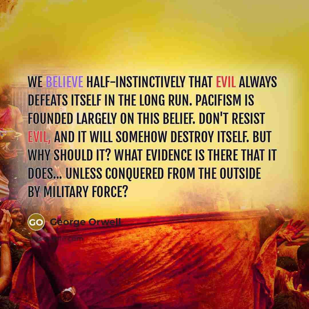 “We believe half-instinctively that evil always defeats itself in the long run. Pacifism is founded largely on this belief. Don't resist evil, and it will somehow destroy itself. But why should it? What evidence is there that it does... unless conquered from the outside by military force?” quote by George Orwell