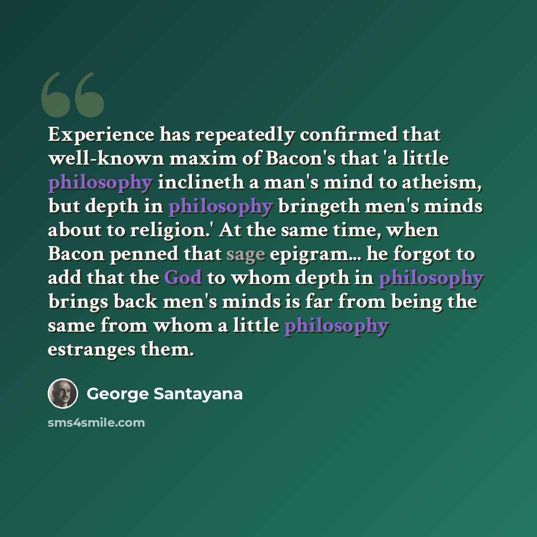 “Experience has repeatedly confirmed that well-known maxim of Bacon's that 'a little philosophy inclineth a man's mind to atheism, but depth in philosophy bringeth men's minds about to religion.' At the same time, when Bacon penned that sage epigram... he forgot to add that the God to whom depth in…” quote by George Santayana