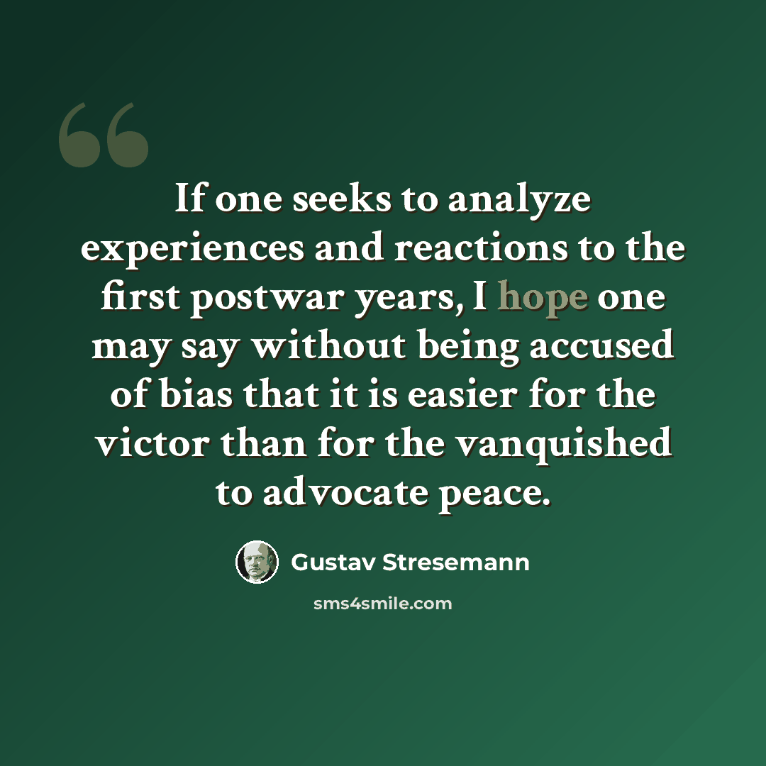 “If one seeks to analyze experiences and reactions to the first postwar years, I hope one may say without being accused of bias that it is easier for the victor than for the vanquished to advocate peace.” quote by Gustav Stresemann