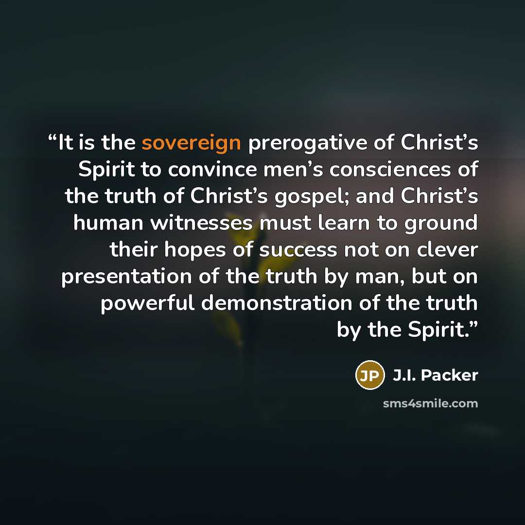 “It is the sovereign prerogative of Christ’s Spirit to convince men’s consciences of the truth of Christ’s gospel; and Christ’s human witnesses must learn to ground their hopes of success not on clever presentation of the truth by man, but on powerful demonstration of the truth by the Spirit.” quote by J.I. Packer