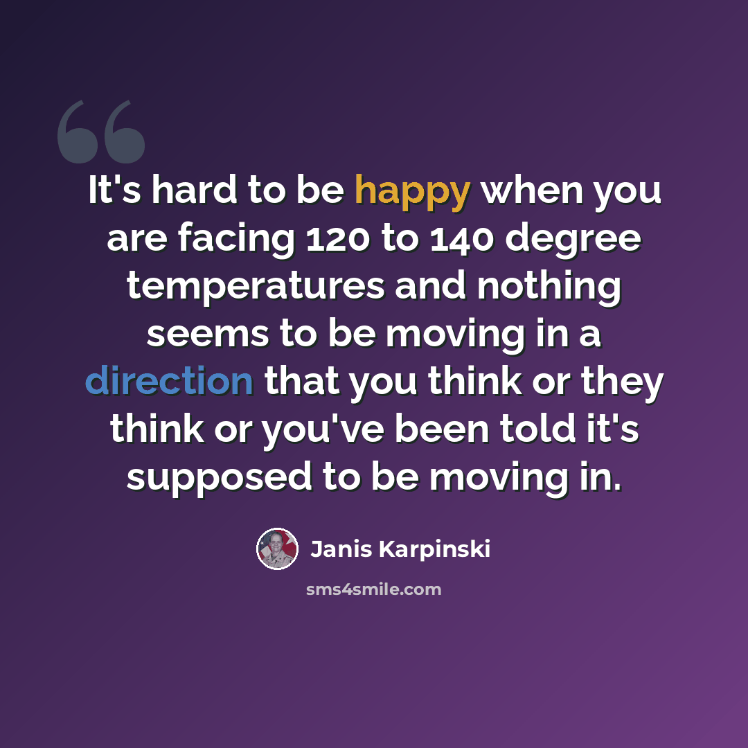“It's hard to be happy when you are facing 120 to 140 degree temperatures and nothing seems to be moving in a direction that you think or they think or you've been told it's supposed to be moving in.” quote by Janis Karpinski