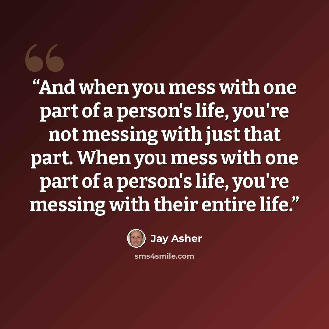 “And when you mess with one part of a person's life, you're not messing with just that part. When you mess with one part of a person's life, you're messing with their entire life.” quote by Jay Asher