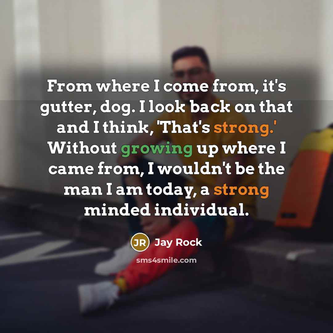 “From where I come from, it's gutter, dog. I look back on that and I think, 'That's strong.' Without growing up where I came from, I wouldn't be the man I am today, a strong minded individual.” quote by Jay Rock