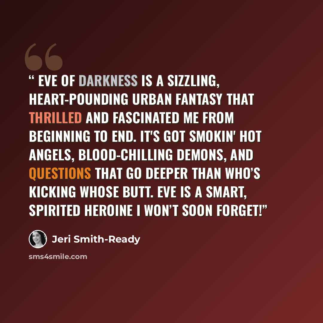 “Eve of Darkness is a sizzling, heart-pounding urban fantasy that thrilled and fascinated me from beginning to end. It's got smokin' hot angels, blood-chilling demons, and questions that go deeper than who’s kicking whose butt. Eve is a smart, spirited heroine I won’t soon forget!” quote by Jeri Smith-Ready