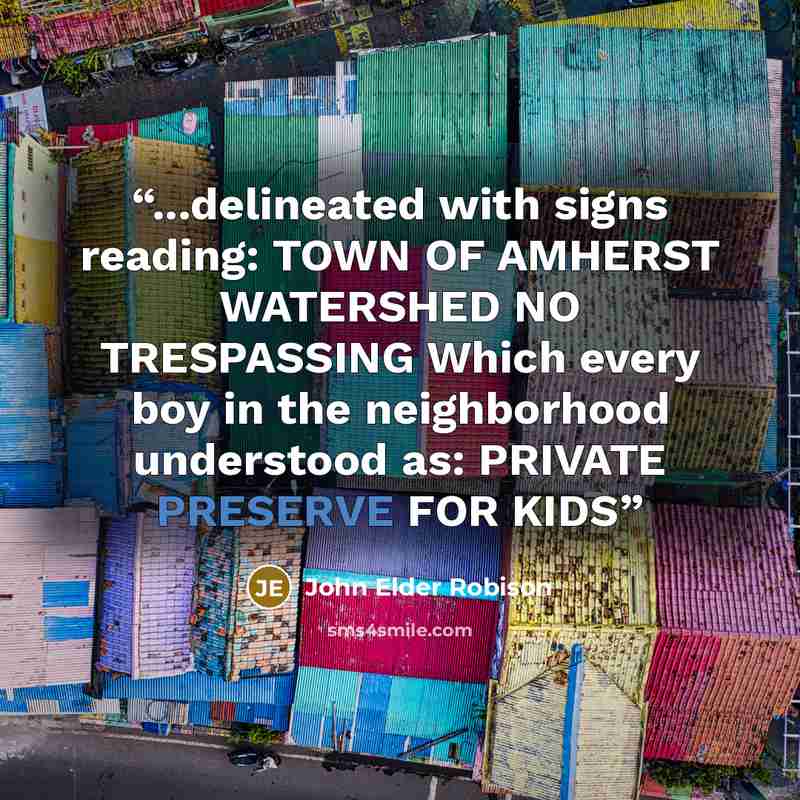 “...delineated with signs reading: TOWN OF AMHERST WATERSHED NO TRESPASSING Which every boy in the neighborhood understood as: PRIVATE PRESERVE FOR KIDS” quote by John Elder Robison