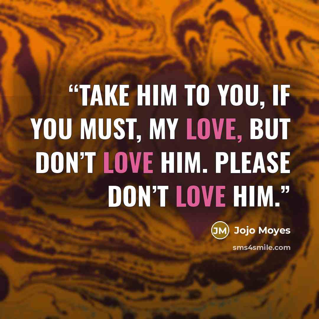 “Take him to you, if you must, my love, but don’t love him. Please don’t love him.” quote by Jojo Moyes