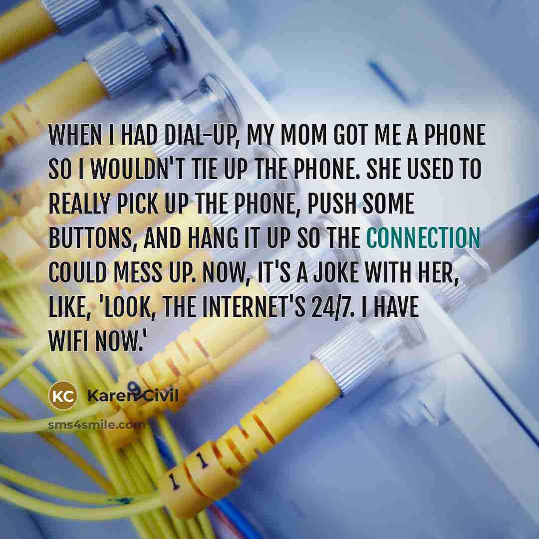 “When I had dial-up, my mom got me a phone so I wouldn't tie up the phone. She used to really pick up the phone, push some buttons, and hang it up so the connection could mess up. Now, it's a joke with her, like, 'Look, the Internet's 24/7. I have WiFi now.'” quote by Karen Civil