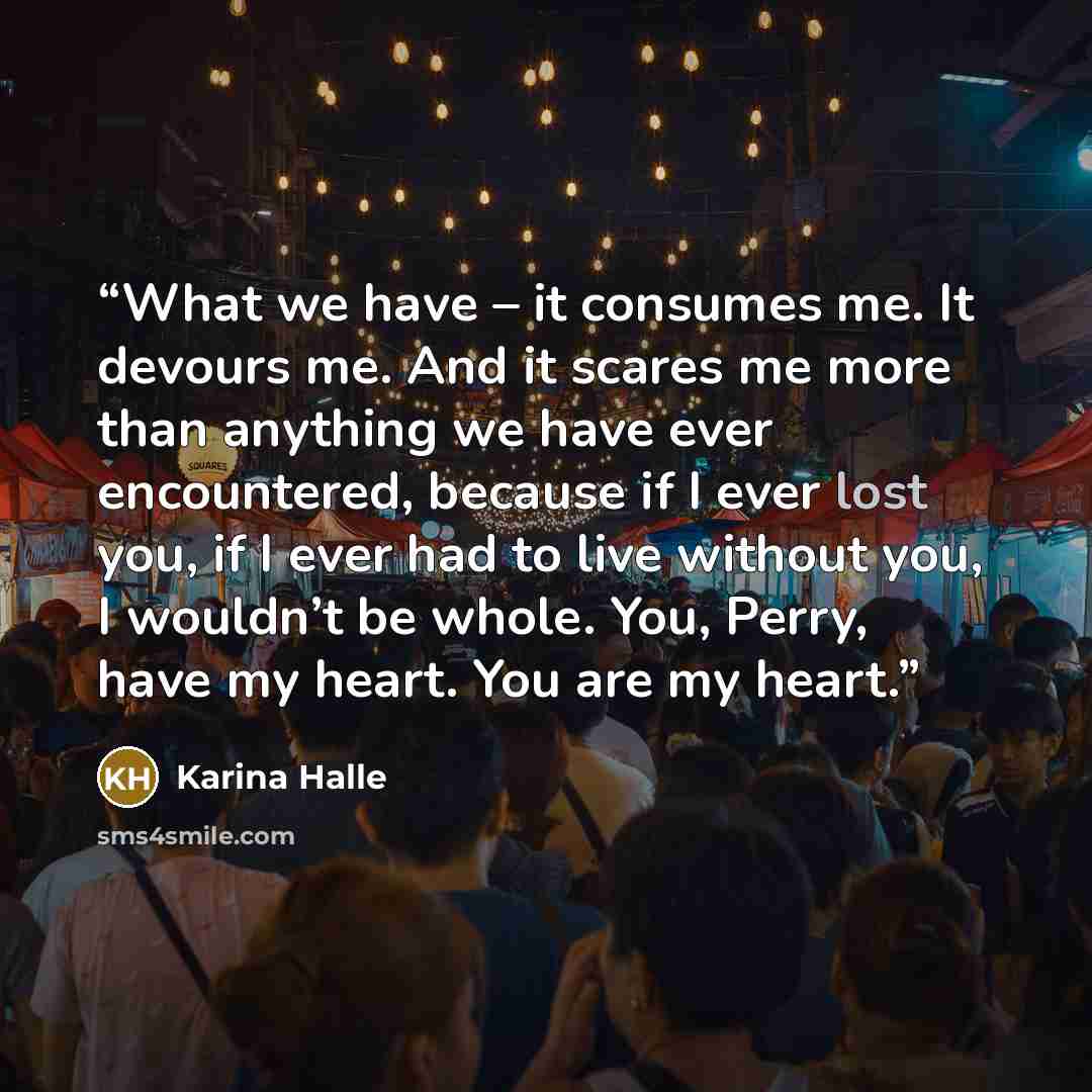 “What we have – it consumes me. It devours me. And it scares me more than anything we have ever encountered, because if I ever lost you, if I ever had to live without you, I wouldn’t be whole. You, Perry, have my heart. You are my heart.” quote by Karina Halle