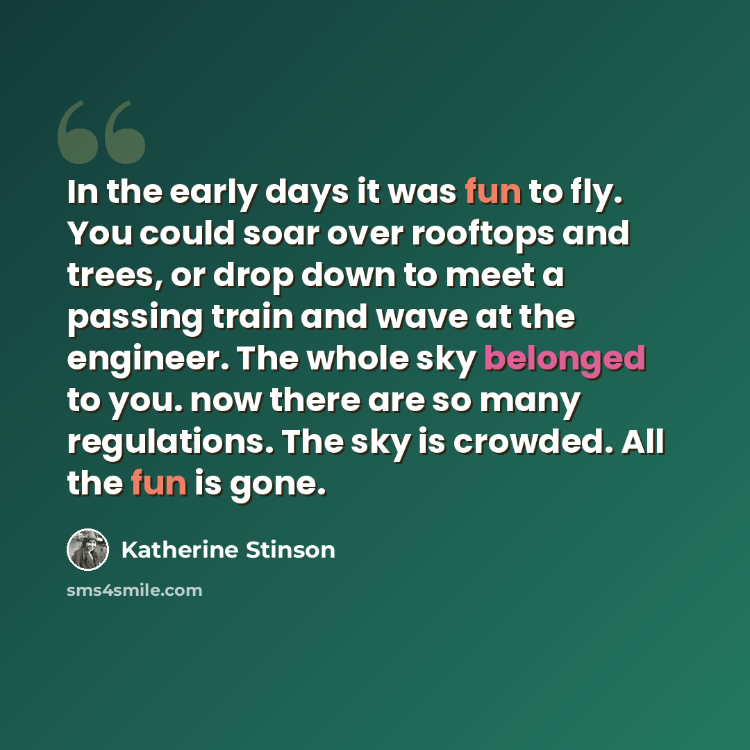 “In the early days it was fun to fly. You could soar over rooftops and trees, or drop down to meet a passing train and wave at the engineer. The whole sky belonged to you. now there are so many regulations. The sky is crowded. All the fun is gone.” quote by Katherine Stinson