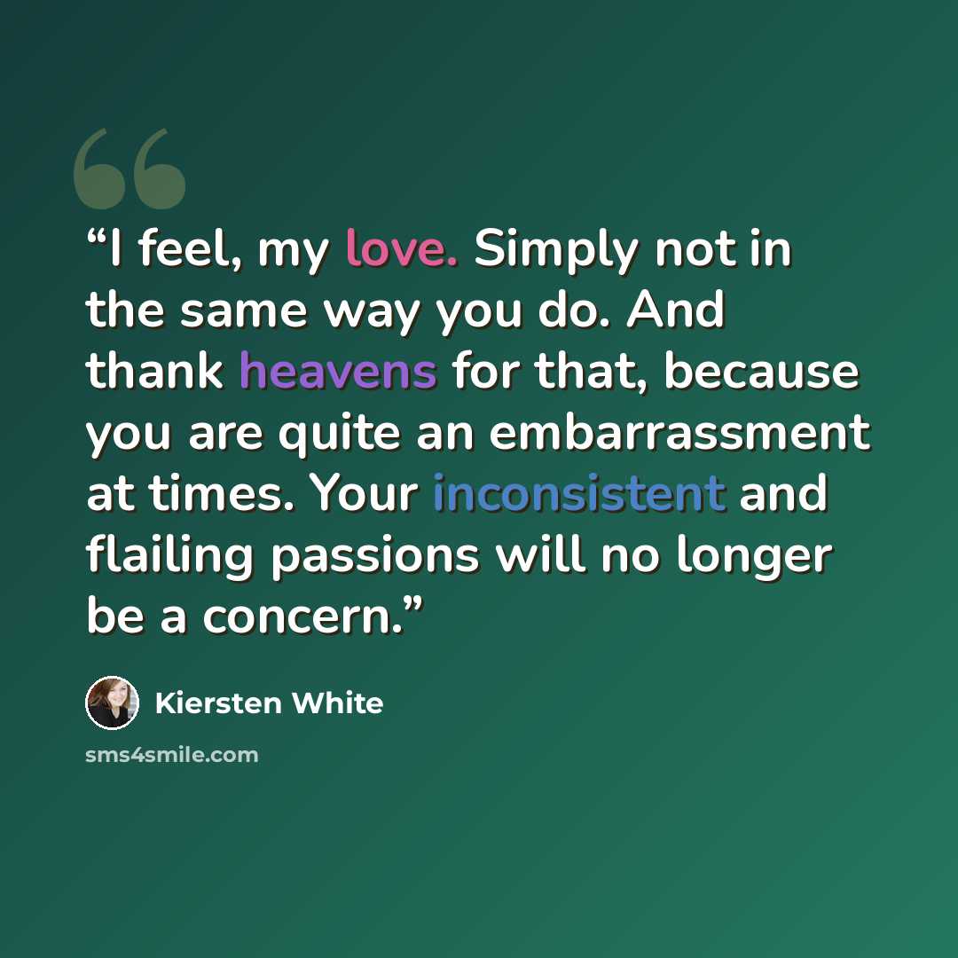 “I feel, my love. Simply not in the same way you do. And thank heavens for that, because you are quite an embarrassment at times. Your inconsistent and flailing passions will no longer be a concern.” quote by Kiersten White