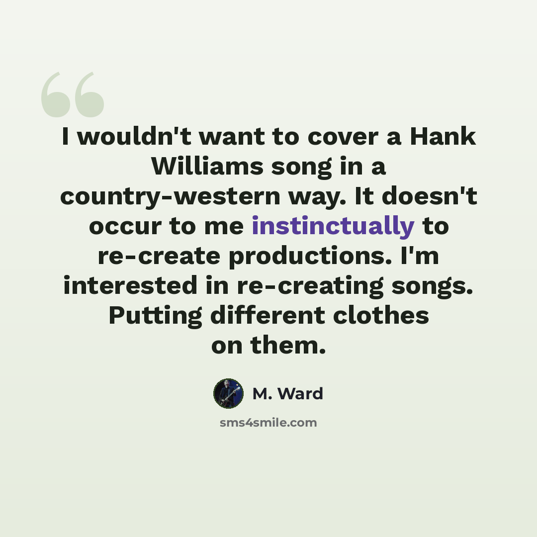 “I wouldn't want to cover a Hank Williams song in a country-western way. It doesn't occur to me instinctually to re-create productions. I'm interested in re-creating songs. Putting different clothes on them.” quote by M. Ward