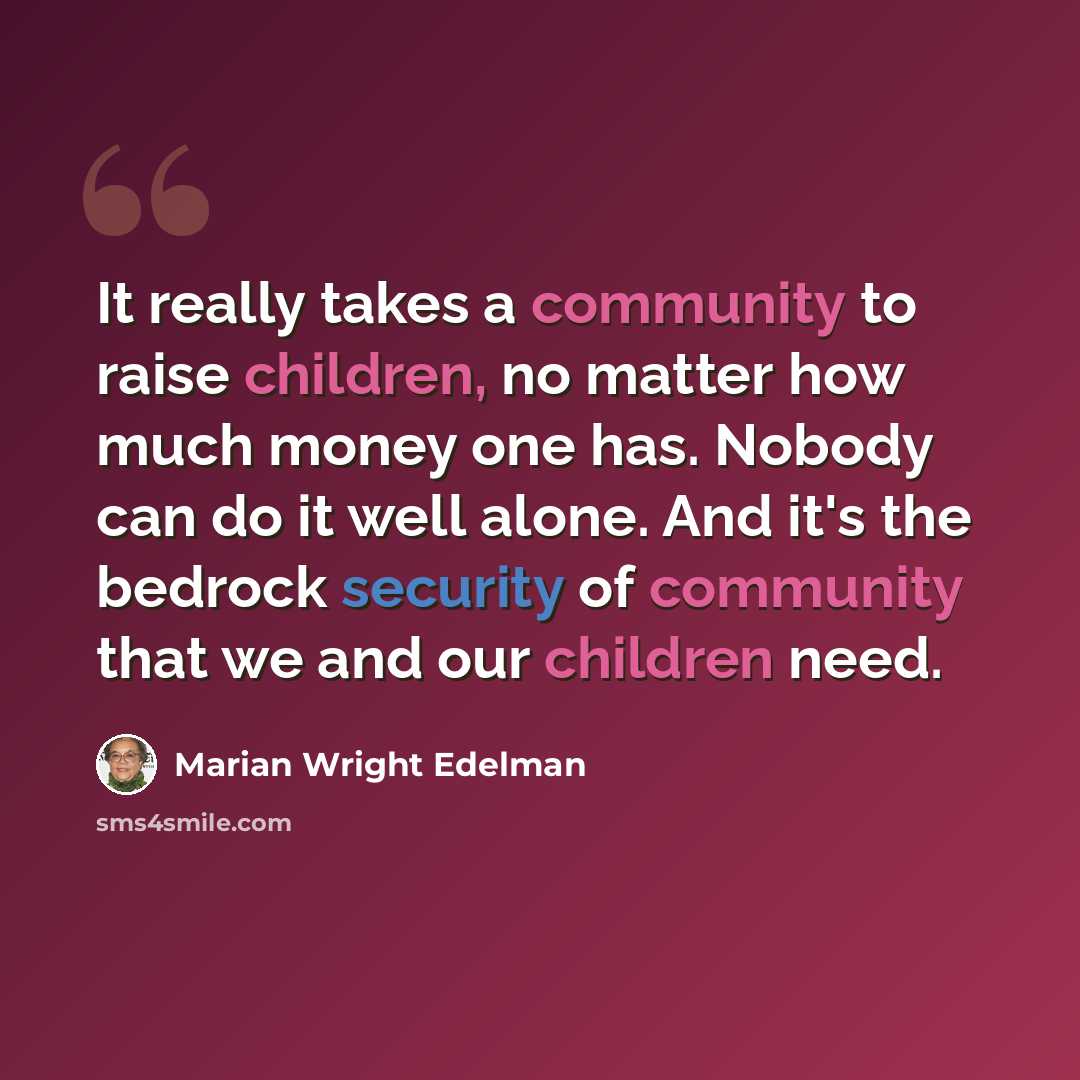 “It really takes a community to raise children, no matter how much money one has. Nobody can do it well alone. And it's the bedrock security of community that we and our children need.” quote by Marian Wright Edelman