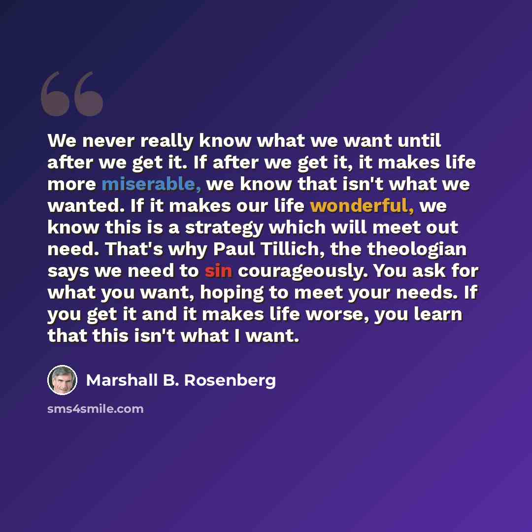 “We never really know what we want until after we get it. If after we get it, it makes life more miserable, we know that isn't what we wanted. If it makes our life wonderful, we know this is a strategy which will meet out need. That's why Paul Tillich, the theologian says we need to sin…” quote by Marshall B. Rosenberg