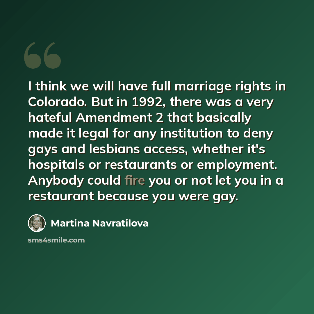 “I think we will have full marriage rights in Colorado. But in 1992, there was a very hateful Amendment 2 that basically made it legal for any institution to deny gays and lesbians access, whether it's hospitals or restaurants or employment. Anybody could fire you or not let you in a restaurant…” quote by Martina Navratilova