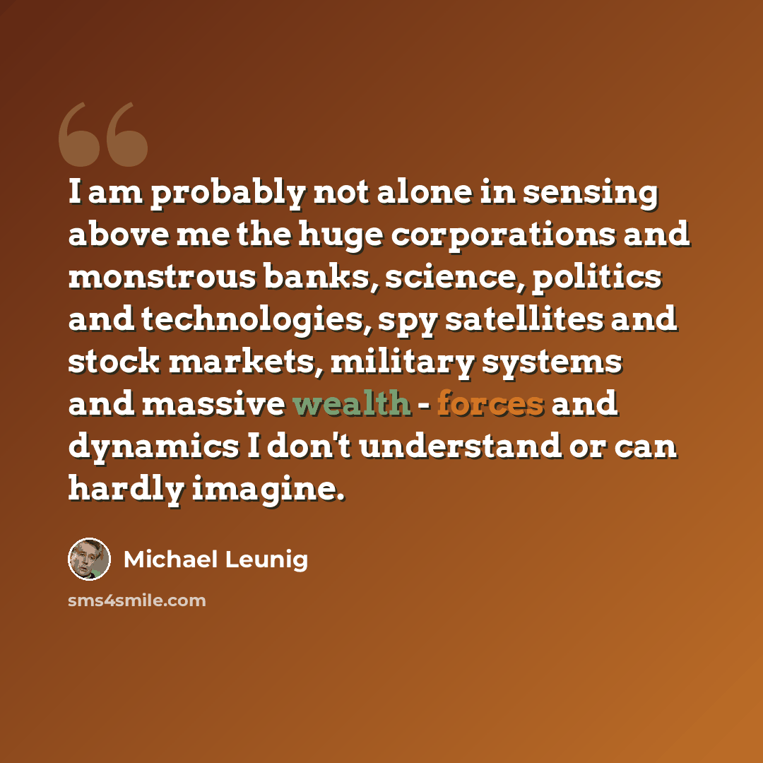 “I am probably not alone in sensing above me the huge corporations and monstrous banks, science, politics and technologies, spy satellites and stock markets, military systems and massive wealth - forces and dynamics I don't understand or can hardly imagine.” quote by Michael Leunig