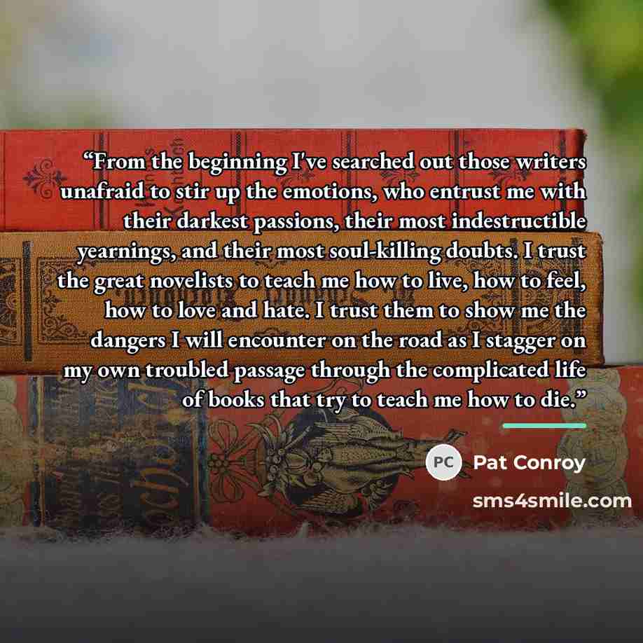 “From the beginning I've searched out those writers unafraid to stir up the emotions, who entrust me with their darkest passions, their most indestructible yearnings, and their most soul-killing doubts. I trust the great novelists to teach me how to live, how to feel, how to love and hate. I trust…” quote by Pat Conroy