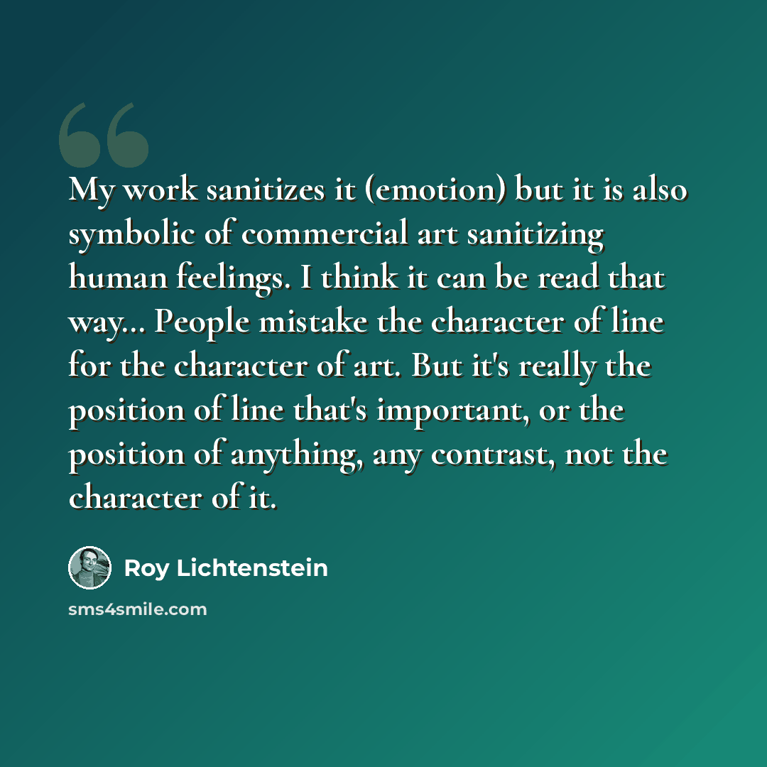 “My work sanitizes it (emotion) but it is also symbolic of commercial art sanitizing human feelings. I think it can be read that way… People mistake the character of line for the character of art. But it's really the position of line that's important, or the position of anything, any contrast, not…” quote by Roy Lichtenstein