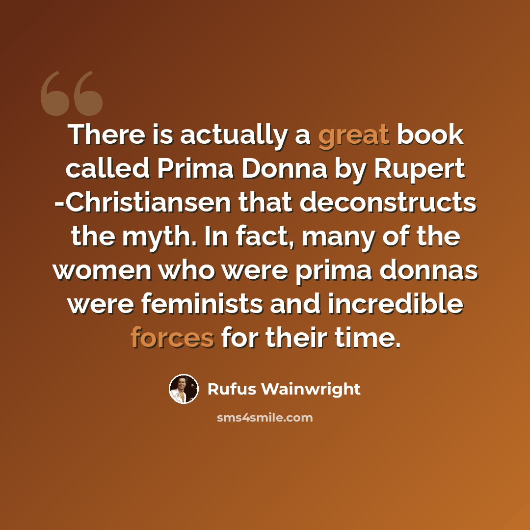 “There is actually a great book called Prima Donna by Rupert -Christiansen that deconstructs the myth. In fact, many of the women who were prima donnas were feminists and incredible forces for their time.” quote by Rufus Wainwright