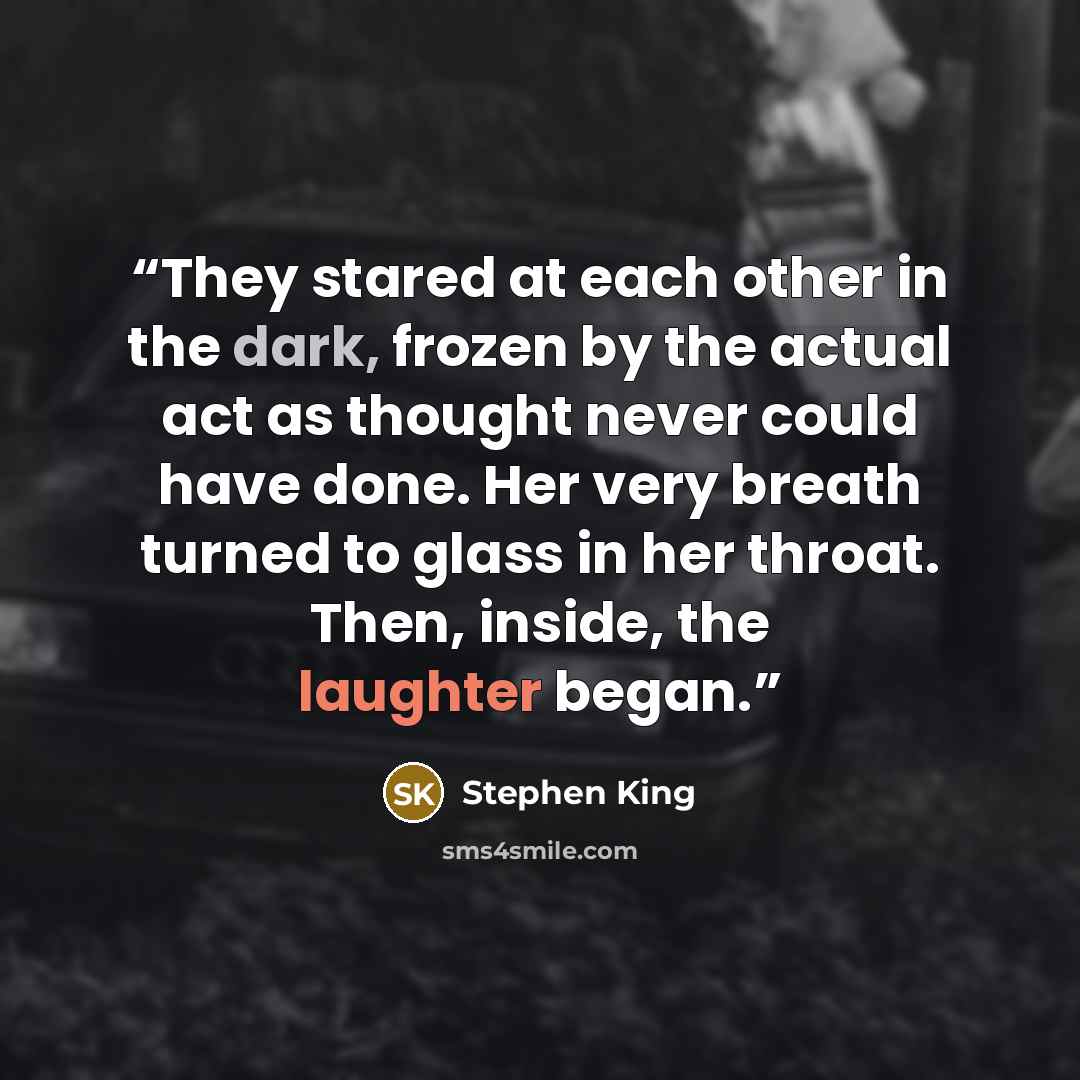“They stared at each other in the dark, frozen by the actual act as thought never could have done. Her very breath turned to glass in her throat. Then, inside, the laughter began.” quote by Stephen King