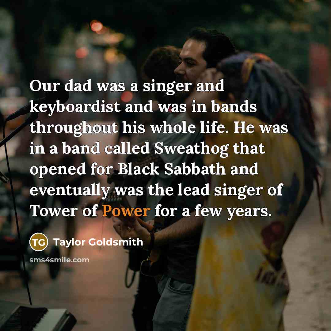“Our dad was a singer and keyboardist and was in bands throughout his whole life. He was in a band called Sweathog that opened for Black Sabbath and eventually was the lead singer of Tower of Power for a few years.” quote by Taylor Goldsmith