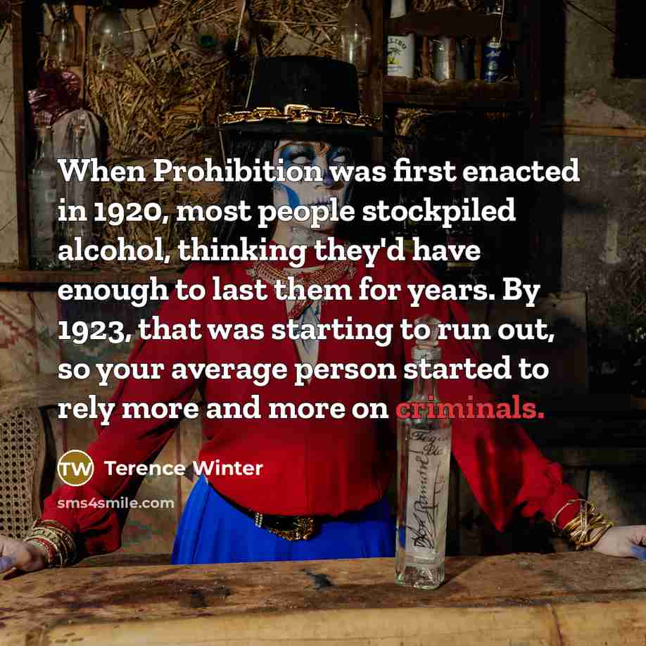 “When Prohibition was first enacted in 1920, most people stockpiled alcohol, thinking they'd have enough to last them for years. By 1923, that was starting to run out, so your average person started to rely more and more on criminals.” quote by Terence Winter