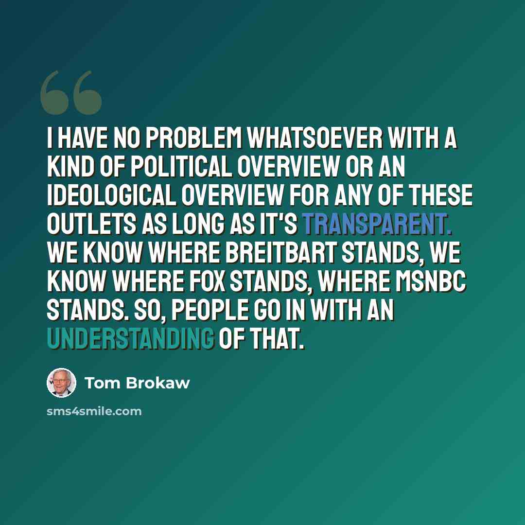 “I have no problem whatsoever with a kind of political overview or an ideological overview for any of these outlets as long as it's transparent. We know where Breitbart stands, we know where Fox stands, where MSNBC stands. So, people go in with an understanding of that.” quote by Tom Brokaw
