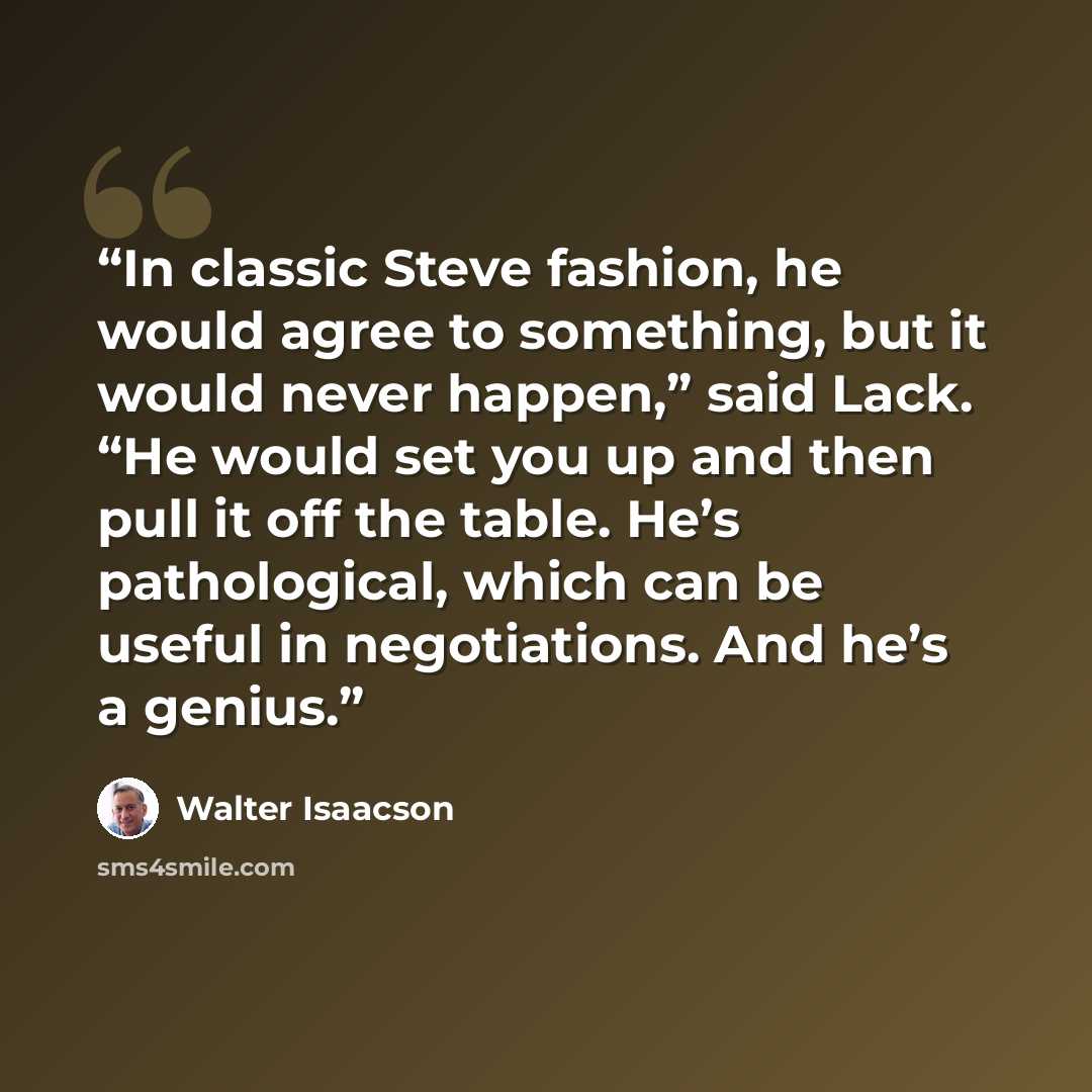 “In classic Steve fashion, he would agree to something, but it would never happen,” said Lack. “He would set you up and then pull it off the table. He’s pathological, which can be useful in negotiations. And he’s a genius.” quote by Walter Isaacson