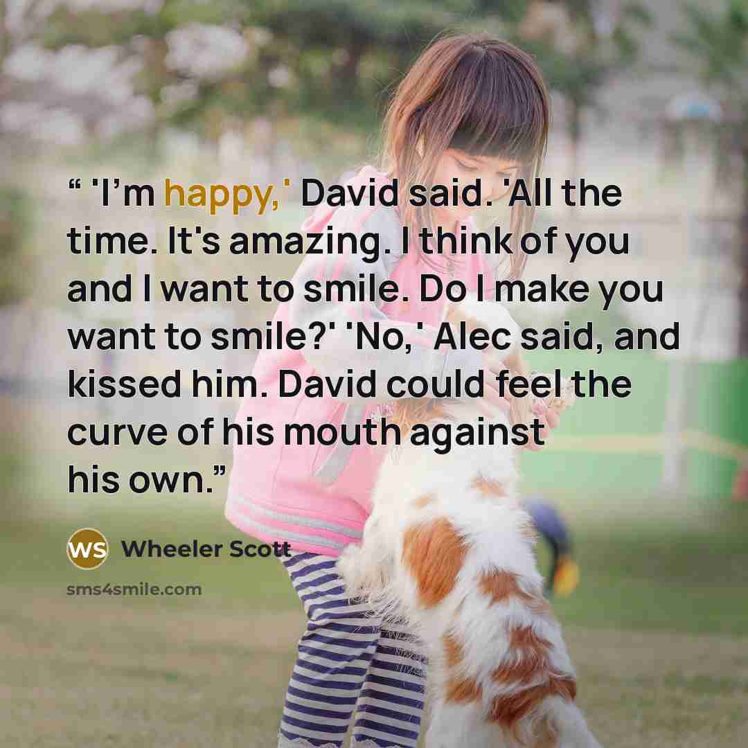 “'I'm happy,' David said. 'All the time. It's amazing. I think of you and I want to smile. Do I make you want to smile?' 'No,' Alec said, and kissed him. David could feel the curve of his mouth against his own.” quote by Wheeler Scott