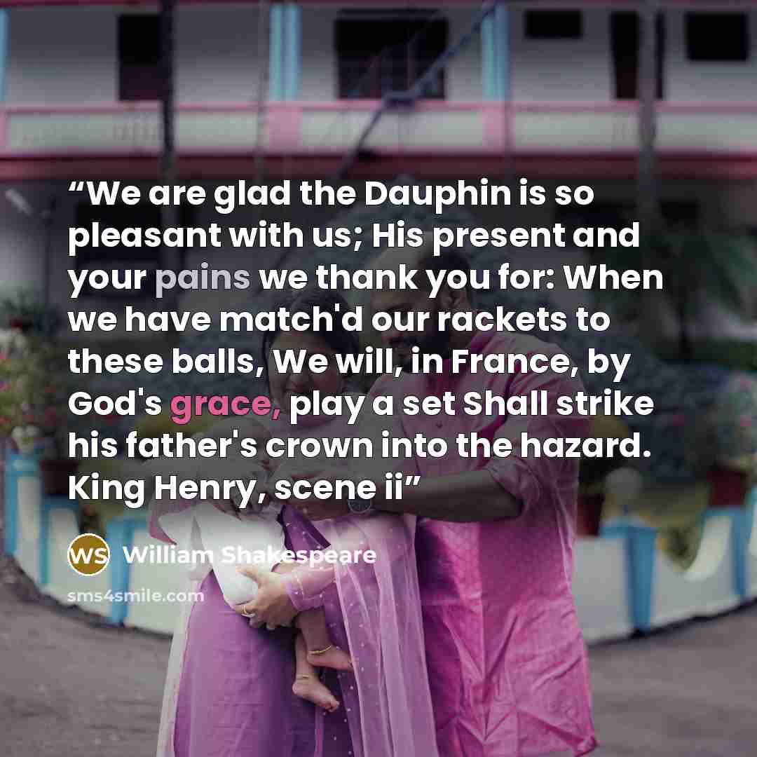 “We are glad the Dauphin is so pleasant with us; His present and your pains we thank you for: When we have match'd our rackets to these balls, We will, in France, by God's grace, play a set Shall strike his father's crown into the hazard. King Henry, scene ii” quote by William Shakespeare