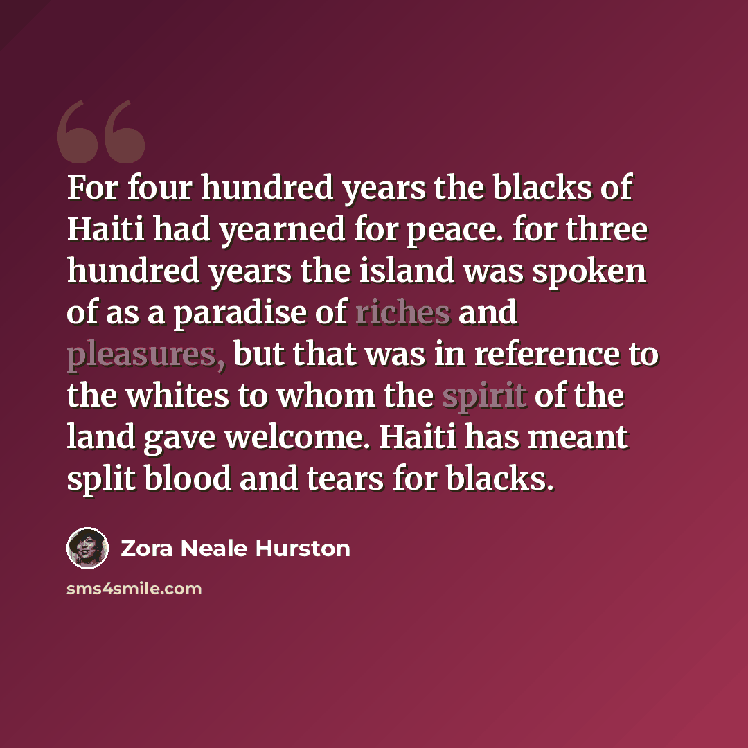 “For four hundred years the blacks of Haiti had yearned for peace. for three hundred years the island was spoken of as a paradise of riches and pleasures, but that was in reference to the whites to whom the spirit of the land gave welcome. Haiti has meant split blood and tears for blacks.” quote by Zora Neale Hurston