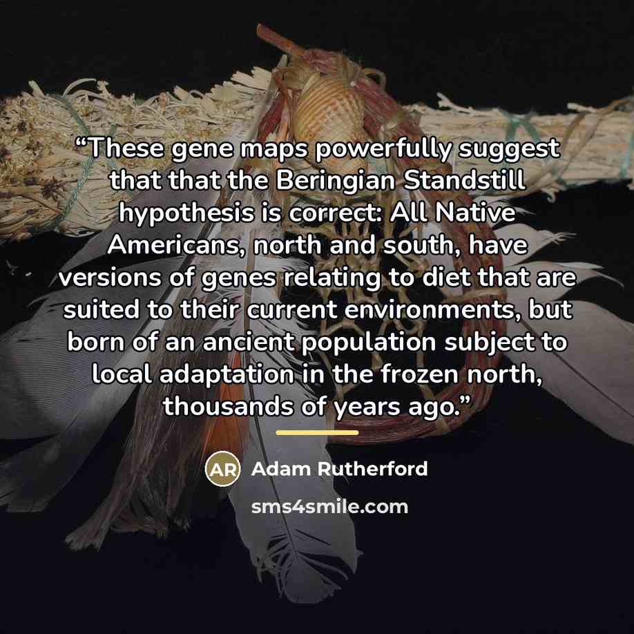 “These gene maps powerfully suggest that that the Beringian Standstill hypothesis is correct: All Native Americans, north and south, have versions of genes relating to diet that are suited to their current environments, but born of an ancient population subject to local adaptation in the frozen…” quote by Adam Rutherford
