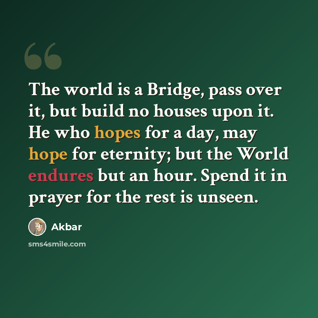 “The world is a Bridge, pass over it, but build no houses upon it. He who hopes for a day, may hope for eternity; but the World endures but an hour. Spend it in prayer for the rest is unseen.” quote by Akbar